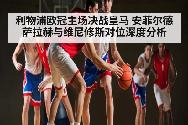利物浦欧冠主场决战皇马 安菲尔德萨拉赫与维尼修斯对位深度分析