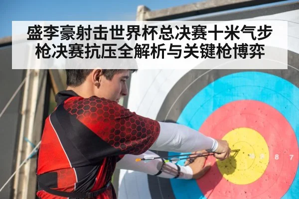 盛李豪射击世界杯总决赛十米气步枪决赛抗压全解析与关键枪博弈