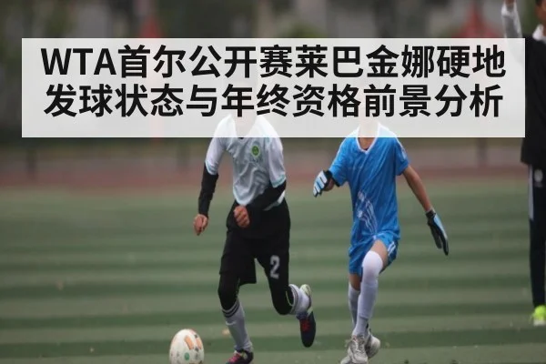 WTA首尔公开赛莱巴金娜硬地发球状态与年终资格前景分析