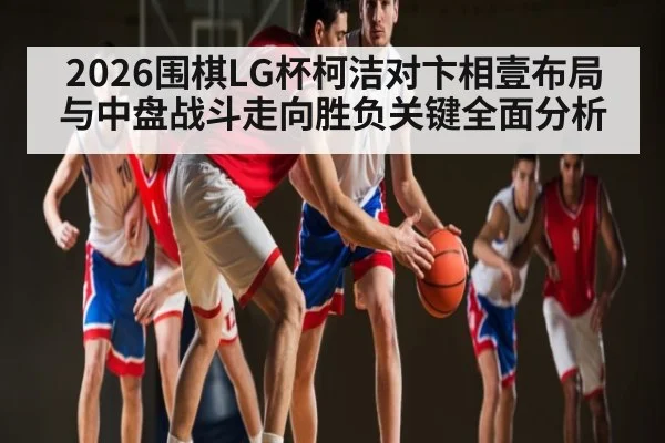 2026围棋LG杯柯洁对卞相壹布局与中盘战斗走向胜负关键全面分析